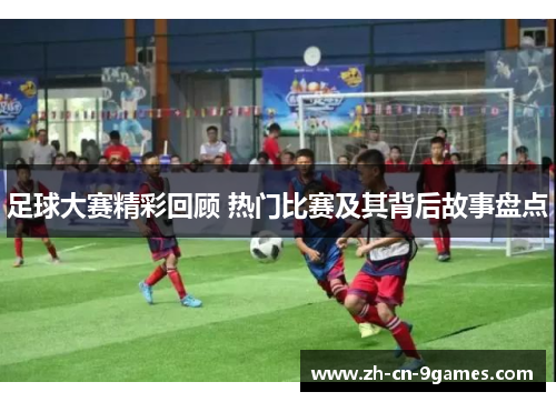 足球大赛精彩回顾 热门比赛及其背后故事盘点 足球大赛精彩回顾 热门比赛及其背后故事盘点