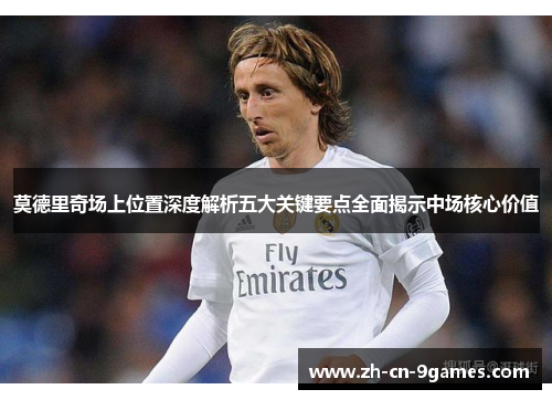 莫德里奇场上位置深度解析五大关键要点全面揭示中场核心价值 莫德里奇场上位置深度解析五大关键要点全面揭示中场核心价值