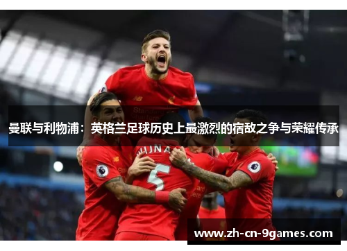 曼联与利物浦:英格兰足球历史上最激烈的宿敌之争与荣耀传承 曼联与利物浦:英格兰足球历史上最激烈的宿敌之争与荣耀传承