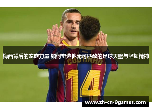 梅西背后的家庭力量 如何塑造他无可匹敌的足球天赋与坚韧精神 梅西背后的家庭力量 如何塑造他无可匹敌的足球天赋与坚韧精神